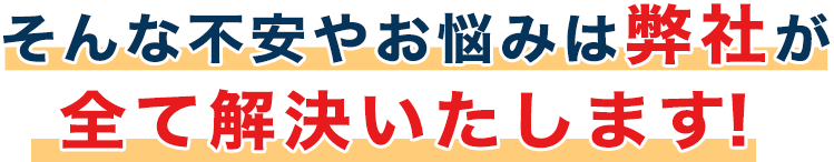 そんな不安やお悩みは弊社が全て解決いたします！