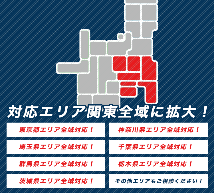 対応エリア関東全域に拡大！ 東京都エリア全域対応！ 神奈川県エリア全域対応！ 埼玉県エリア全域対応！ 千葉県エリア全域対応！ 群馬県エリア全域対応！ 栃木県エリア全域対応！ 茨城県エリア全域対応！ その他エリアもご相談ください！
