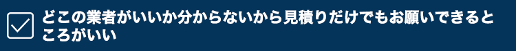 どこの業者がいいか分からないから見積もりだけでもお願いできるところがいい