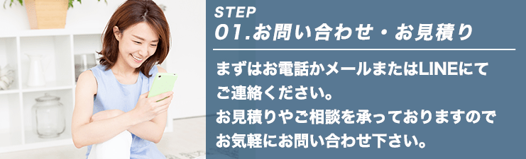 STEP01.お問い合わせ・お見積り まずはお電話かメールまたはLINEにてご連絡ください。お見積りやご相談を承っておりますのでお気軽にお問い合わせ下さい。