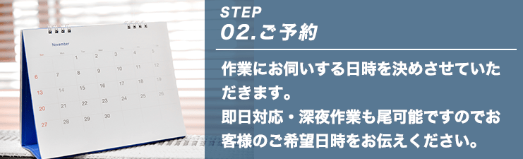 STEP02.ご予約 作業にお伺いする日時を決めさせていただきます。即日対応・深夜作業も尾可能ですのでお客様のご希望日時をお伝えください。