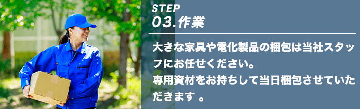 STEP03.作業 大きな家具や電化製品の梱包は当社スタッフにお任せください。専用資材をお持ちして当日梱包させていただきます。