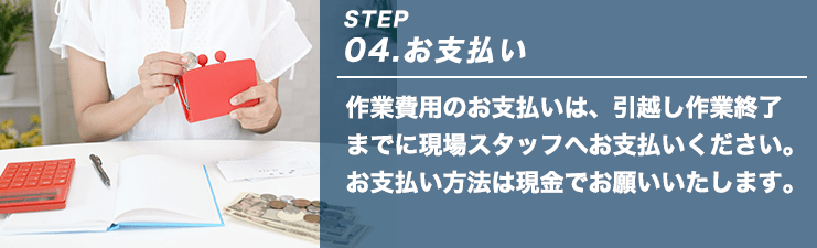 STEP04.お支払い 作業費用のお支払いは、引越し作業終了までに現場スタッフへお支払いください。お支払い方法は現金でお願いいたします。