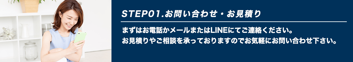 STEP01.お問い合わせ・お見積り まずはお電話かメールまたはLINEにてご連絡ください。お見積りやご相談を承っておりますのでお気軽にお問い合わせ下さい。