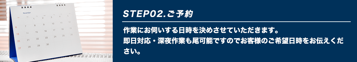 STEP02.ご予約 作業にお伺いする日時を決めさせていただきます。即日対応・深夜作業も尾可能ですのでお客様のご希望日時をお伝えください