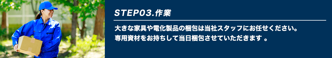 STEP03.作業 大きな家具や電化製品の梱包は当社スタッフにお任せください。専用資材をお持ちして当日梱包させていただきます。