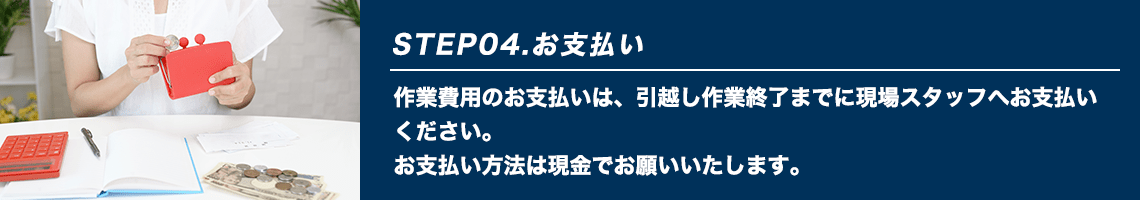 STEP04.お支払い 作業費用のお支払いは、引越し作業終了までに現場スタッフへお支払いください。お支払い方法は現金でお願いいたします。